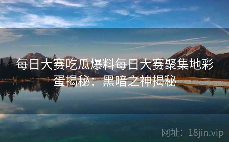 每日大赛吃瓜爆料每日大赛聚集地彩蛋揭秘：黑暗之神揭秘