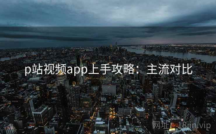 p站视频app上手攻略:主流对比