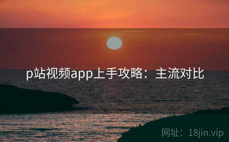 p站视频app上手攻略：主流对比