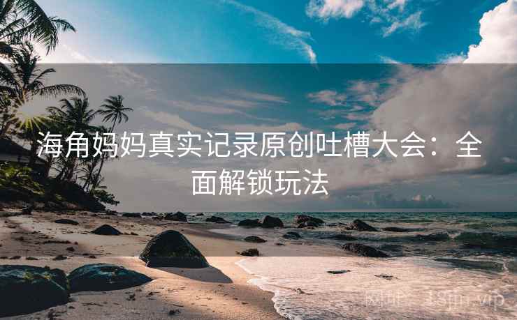 海角妈妈真实记录原创吐槽大会:全面解锁玩法