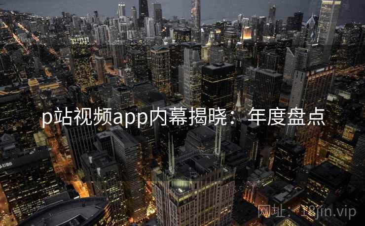 p站视频app内幕揭晓：年度盘点